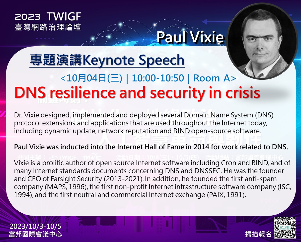 Paul Vixie簡介： Dr. Vixie designed, implemented and deployed several Domain Name System (DNS) protocol extensions and applications that are used throughout the Internet today, including dynamic update, network reputation and BIND open-source software. Paul Vixie was inducted into the Internet Hall of Fame in 2014 for work related to DNS. Vixie is a prolific author of open source Internet software including Cron and BIND, and of many Internet standards documents concerning DNS and DNSSEC. He was the founder and CEO of Farsight Security (2013-2021). In addition, he founded the first anti-spam company (MAPS, 1996), the first non-profit Internet infrastructure software company (ISC, 1994), and the first neutral and commercial Internet exchange (PAIX, 1991).